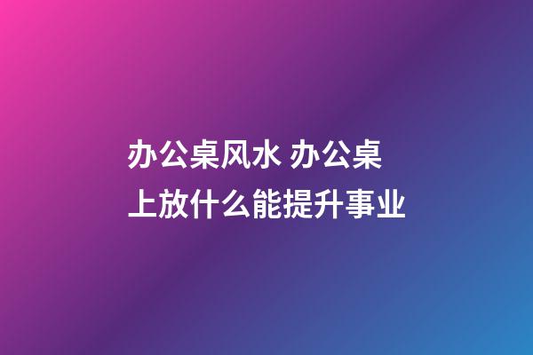 办公桌风水 办公桌上放什么能提升事业